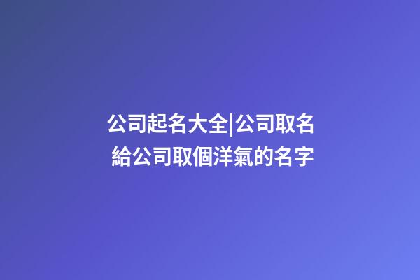 公司起名大全|公司取名 給公司取個洋氣的名字-第1張-公司起名-玄機派